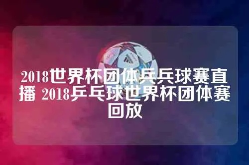 2018世界杯团体兵兵球赛直播 2018乒乓球世界杯团体赛回放